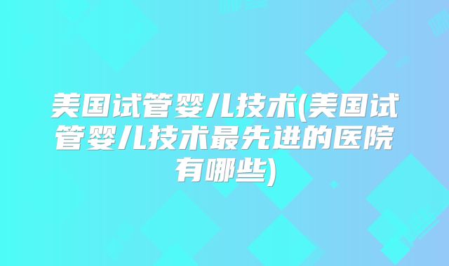 美国试管婴儿技术(美国试管婴儿技术最先进的医院有哪些)