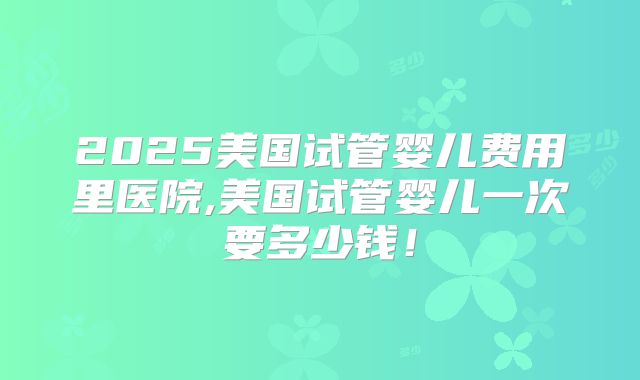 2025美国试管婴儿费用里医院,美国试管婴儿一次要多少钱！