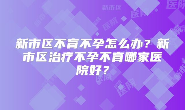 新市区不育不孕怎么办？新市区治疗不孕不育哪家医院好？