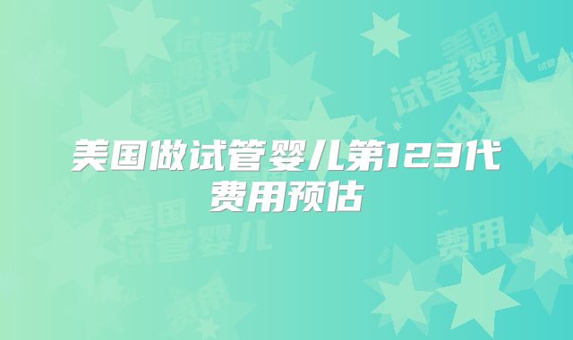 美国做试管婴儿第123代费用预估