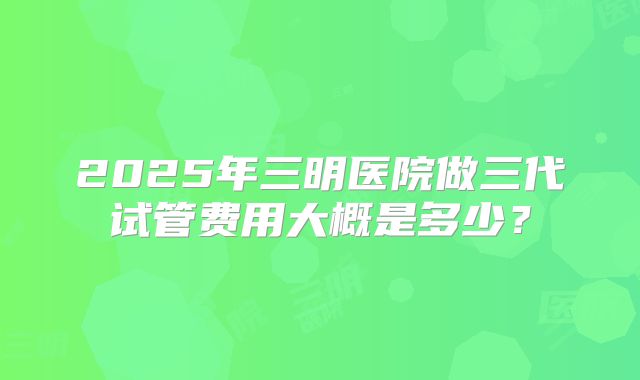 2025年三明医院做三代试管费用大概是多少？