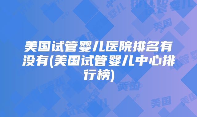 美国试管婴儿医院排名有没有(美国试管婴儿中心排行榜)