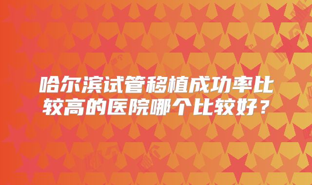 哈尔滨试管移植成功率比较高的医院哪个比较好？