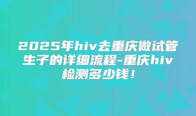 2025年hiv去重庆做试管生子的详细流程-重庆hiv检测多少钱！