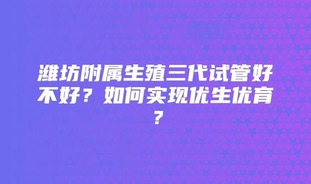 潍坊附属生殖三代试管好不好？如何实现优生优育？
