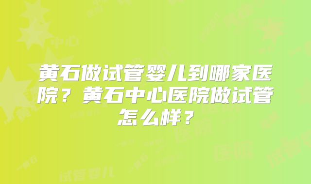 黄石做试管婴儿到哪家医院？黄石中心医院做试管怎么样？