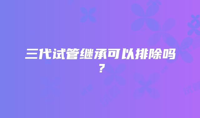 三代试管继承可以排除吗？