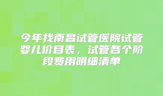 今年找南昌试管医院试管婴儿价目表，试管各个阶段费用明细清单