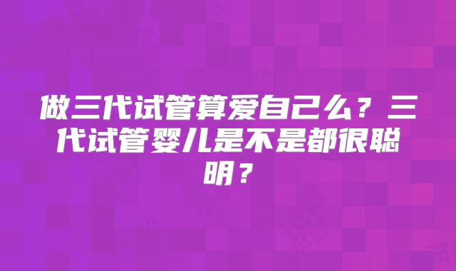 做三代试管算爱自己么？三代试管婴儿是不是都很聪明？