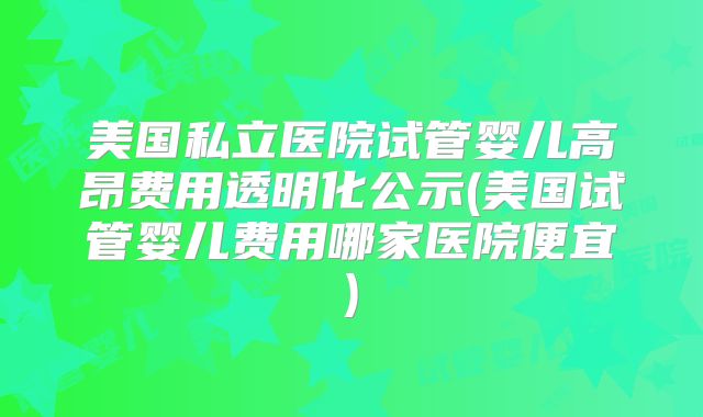 美国私立医院试管婴儿高昂费用透明化公示(美国试管婴儿费用哪家医院便宜)