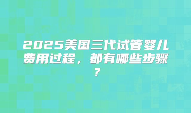 2025美国三代试管婴儿费用过程，都有哪些步骤？
