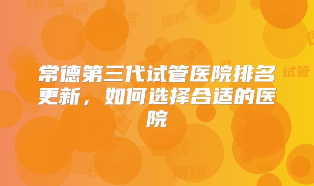 常德第三代试管医院排名更新，如何选择合适的医院