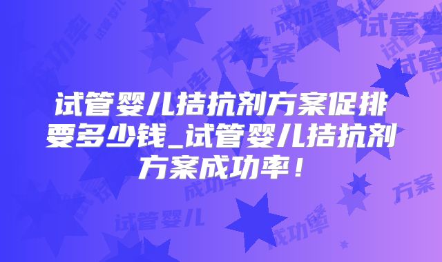试管婴儿拮抗剂方案促排要多少钱_试管婴儿拮抗剂方案成功率！