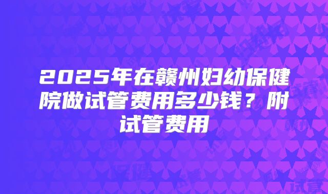 2025年在赣州妇幼保健院做试管费用多少钱？附试管费用