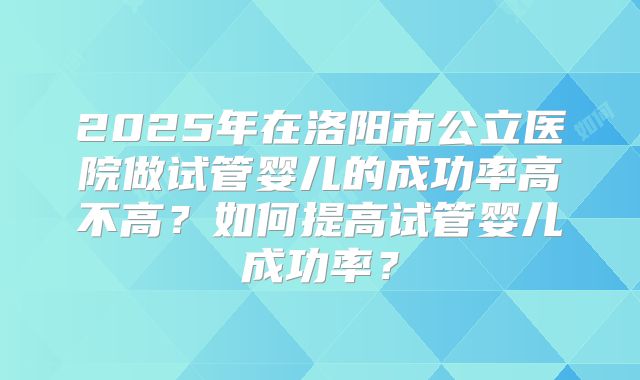 2025年在洛阳市公立医院做试管婴儿的成功率高不高？如何提高试管婴儿成功率？