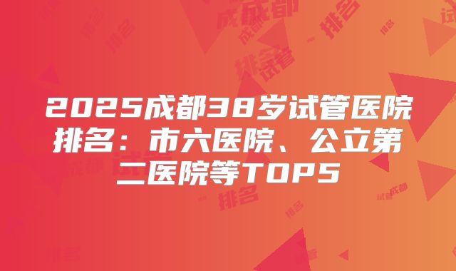 2025成都38岁试管医院排名：市六医院、公立第二医院等TOP5