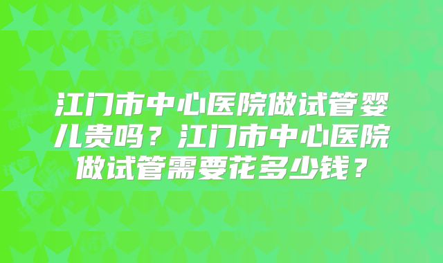 江门市中心医院做试管婴儿贵吗？江门市中心医院做试管需要花多少钱？