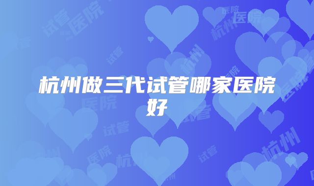 杭州做三代试管哪家医院好