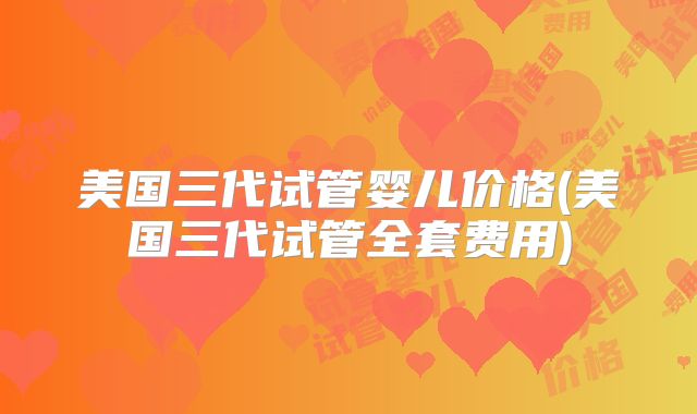 美国三代试管婴儿价格(美国三代试管全套费用)