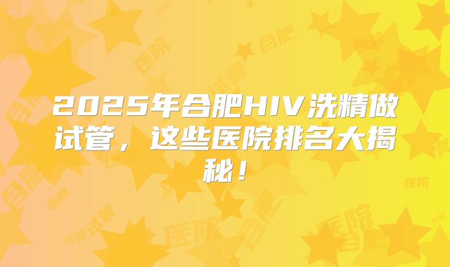2025年合肥HIV洗精做试管，这些医院排名大揭秘！