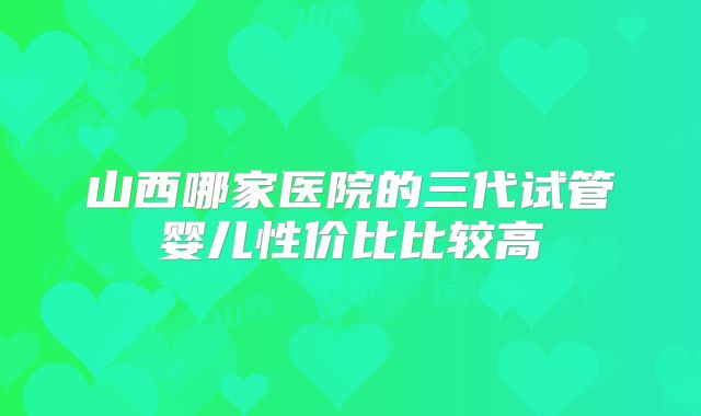 山西哪家医院的三代试管婴儿性价比比较高