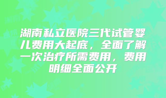 湖南私立医院三代试管婴儿费用大起底，全面了解一次治疗所需费用，费用明细全面公开