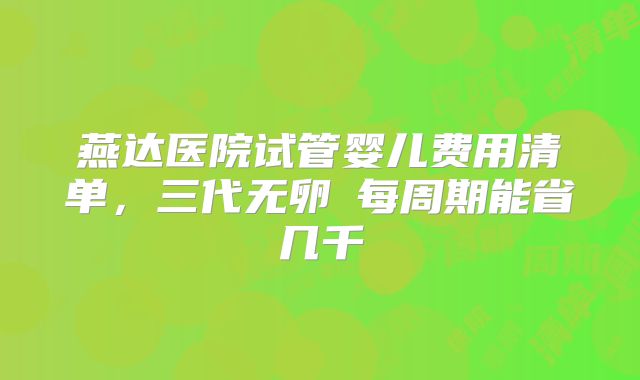 燕达医院试管婴儿费用清单，三代无卵�每周期能省几千