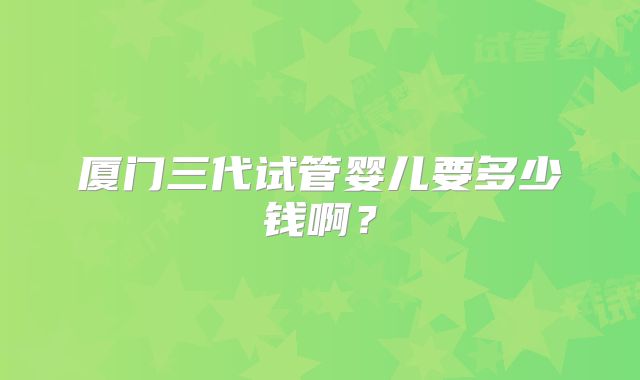 厦门三代试管婴儿要多少钱啊？