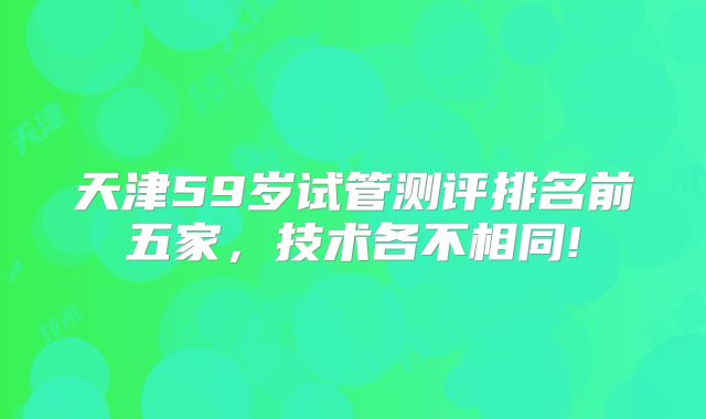 天津59岁试管测评排名前五家，技术各不相同!