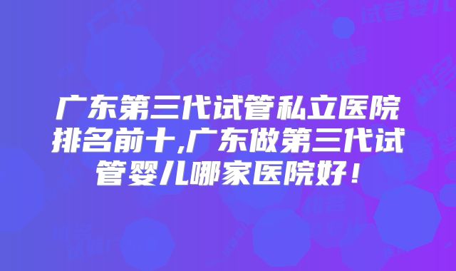 广东第三代试管私立医院排名前十,广东做第三代试管婴儿哪家医院好！