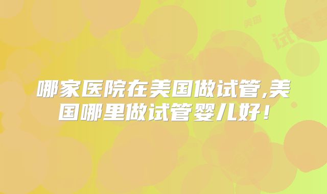 哪家医院在美国做试管,美国哪里做试管婴儿好！