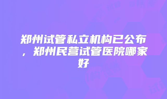郑州试管私立机构已公布，郑州民营试管医院哪家好