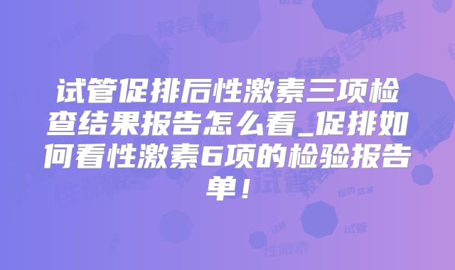 试管促排后性激素三项检查结果报告怎么看_促排如何看性激素6项的检验报告单！