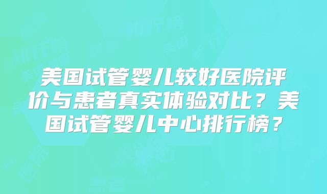 美国试管婴儿较好医院评价与患者真实体验对比?美国试管婴儿中心排行榜?