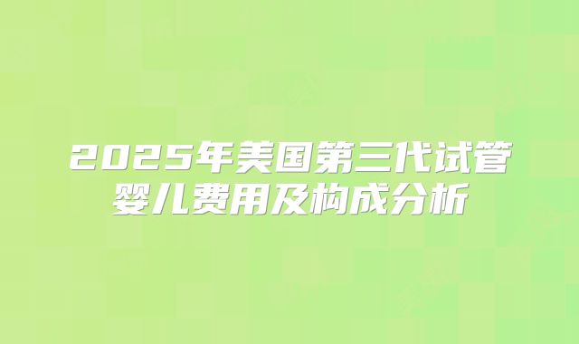 2025年美国第三代试管婴儿费用及构成分析