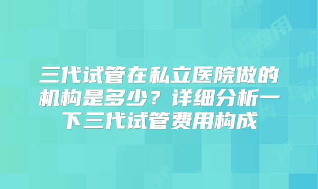 三代试管在私立医院做的机构是多少?详细分析一下三代试管费用构成