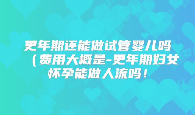 更年期还能做试管婴儿吗（费用大概是-更年期妇女怀孕能做人流吗！