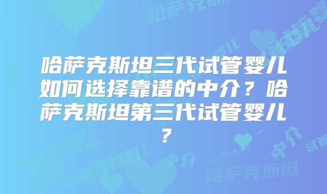 哈萨克斯坦三代试管婴儿如何选择靠谱的中介？哈萨克斯坦第三代试管婴儿？