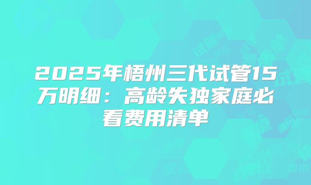 2025年梧州三代试管15万明细：高龄失独家庭必看费用清单