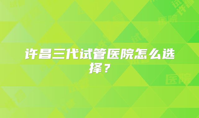 许昌三代试管医院怎么选择？
