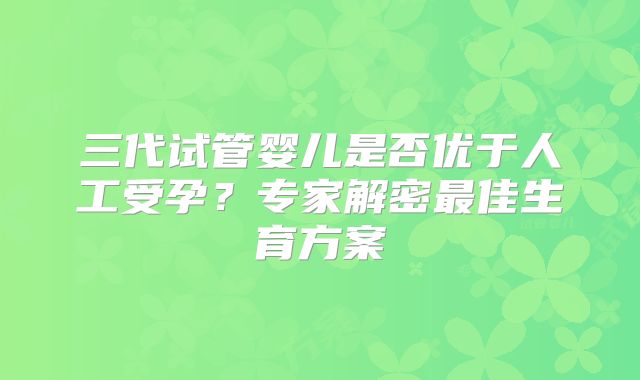 三代试管婴儿是否优于人工受孕？专家解密最佳生育方案
