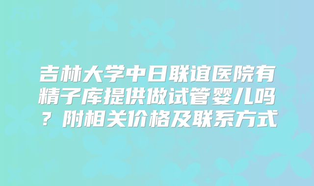 吉林大学中日联谊医院有精子库提供做试管婴儿吗？附相关价格及联系方式