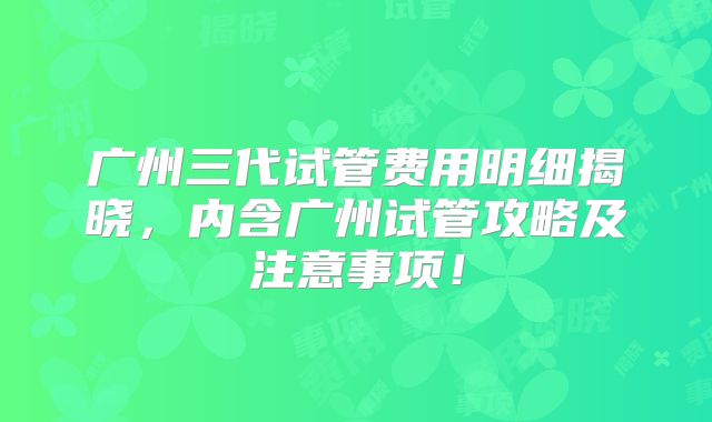 广州三代试管费用明细揭晓，内含广州试管攻略及注意事项！