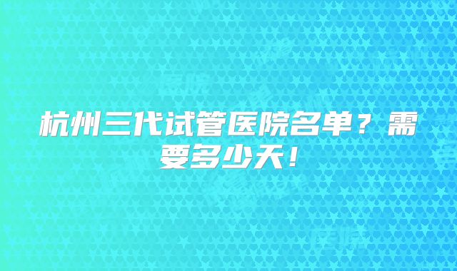 杭州三代试管医院名单?需要多少天!