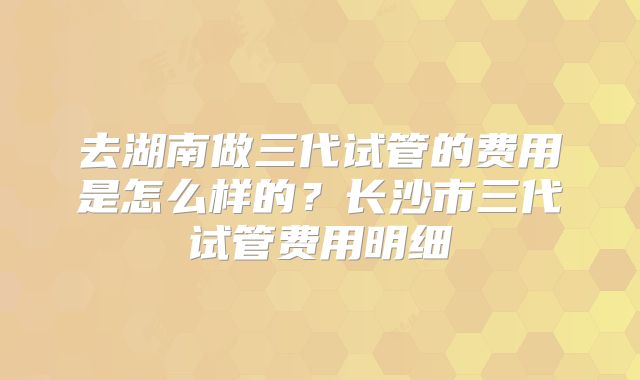 去湖南做三代试管的费用是怎么样的？长沙市三代试管费用明细