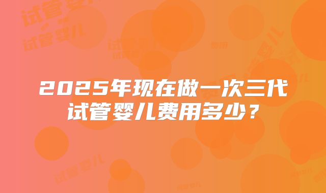2025年现在做一次三代试管婴儿费用多少？