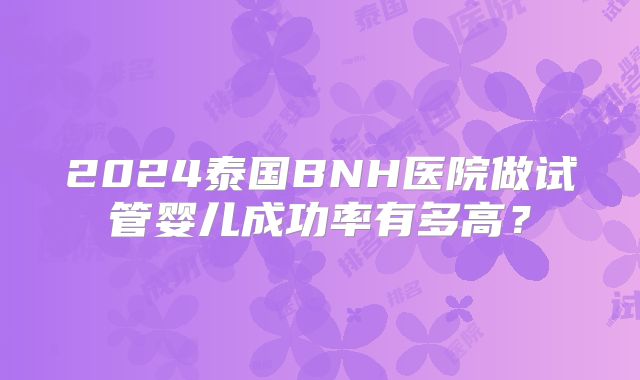 2024泰国BNH医院做试管婴儿成功率有多高？