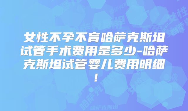女性不孕不育哈萨克斯坦试管手术费用是多少-哈萨克斯坦试管婴儿费用明细！