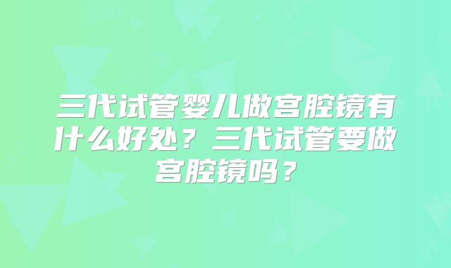 三代试管婴儿做宫腔镜有什么好处？三代试管要做宫腔镜吗？