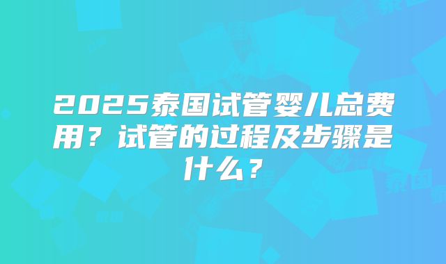 2025泰国试管婴儿总费用？试管的过程及步骤是什么？